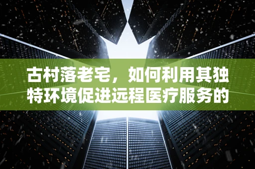 古村落老宅，如何利用其独特环境促进远程医疗服务的普及？