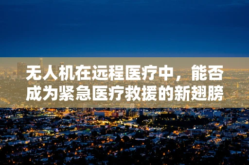 无人机在远程医疗中，能否成为紧急医疗救援的新翅膀？