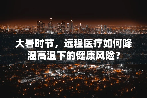 大暑时节，远程医疗如何降温高温下的健康风险？
