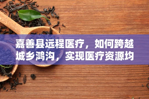 嘉善县远程医疗，如何跨越城乡鸿沟，实现医疗资源均衡？
