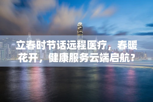 立春时节话远程医疗，春暖花开，健康服务云端启航？