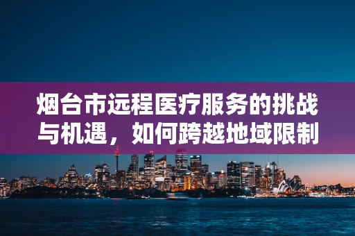烟台市远程医疗服务的挑战与机遇，如何跨越地域限制，实现医疗资源均衡？