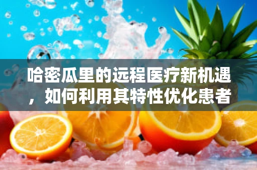 哈密瓜里的远程医疗新机遇，如何利用其特性优化患者体验？