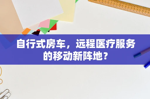 自行式房车，远程医疗服务的移动新阵地？