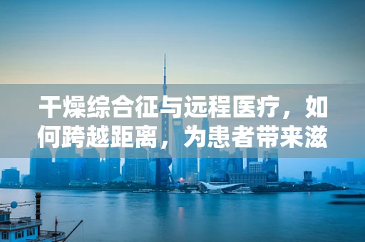 干燥综合征与远程医疗，如何跨越距离，为患者带来滋润？