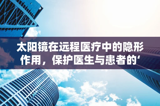 太阳镜在远程医疗中的隐形作用，保护医生与患者的‘第三只眼’