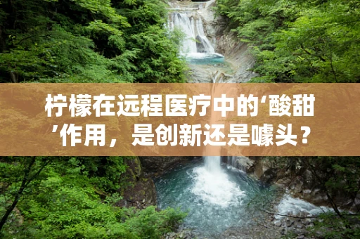 柠檬在远程医疗中的‘酸甜’作用，是创新还是噱头？