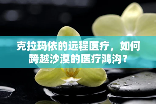 克拉玛依的远程医疗，如何跨越沙漠的医疗鸿沟？