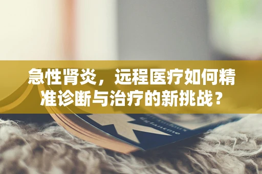 急性肾炎，远程医疗如何精准诊断与治疗的新挑战？