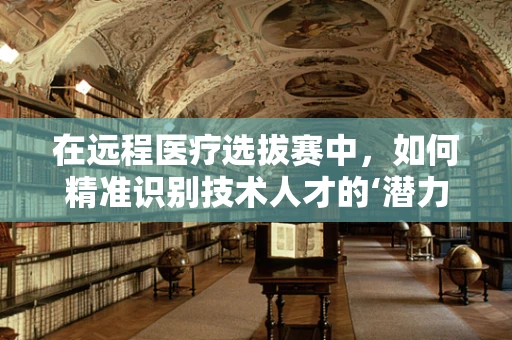 在远程医疗选拔赛中，如何精准识别技术人才的‘潜力股’？