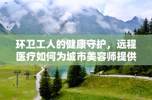环卫工人的健康守护，远程医疗如何为城市美容师提供即时关怀？