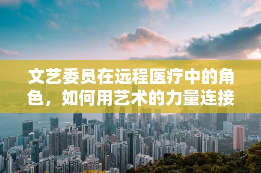 文艺委员在远程医疗中的角色，如何用艺术的力量连接患者与健康？