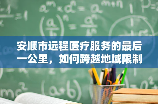 安顺市远程医疗服务的最后一公里，如何跨越地域限制，实现高效医疗服务？