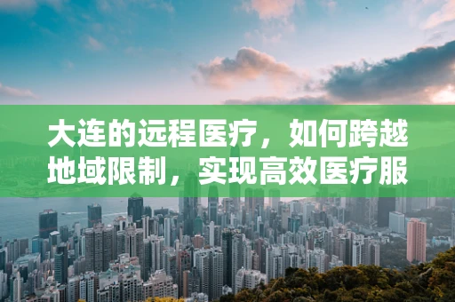 大连的远程医疗，如何跨越地域限制，实现高效医疗服务？