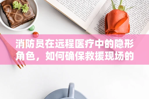消防员在远程医疗中的隐形角色，如何确保救援现场的医疗安全？