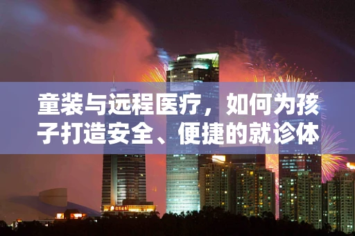 童装与远程医疗，如何为孩子打造安全、便捷的就诊体验？