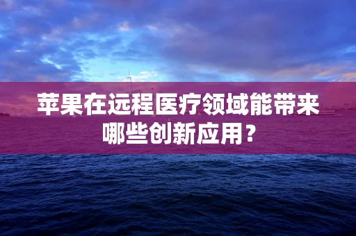 苹果在远程医疗领域能带来哪些创新应用？
