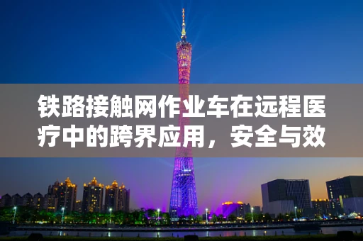 铁路接触网作业车在远程医疗中的跨界应用，安全与效率的双重挑战？