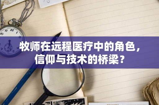 牧师在远程医疗中的角色，信仰与技术的桥梁？
