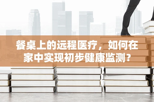 餐桌上的远程医疗，如何在家中实现初步健康监测？