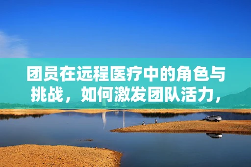 团员在远程医疗中的角色与挑战，如何激发团队活力，提升服务效率？