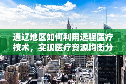 通辽地区如何利用远程医疗技术，实现医疗资源均衡分配？