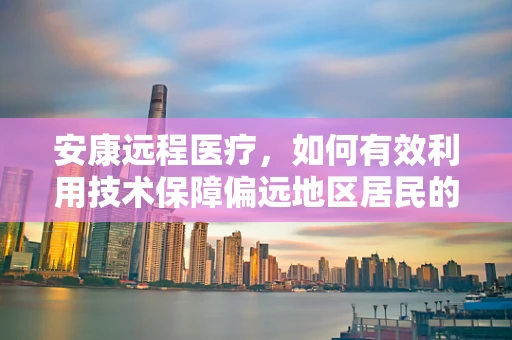 安康远程医疗，如何有效利用技术保障偏远地区居民的健康？