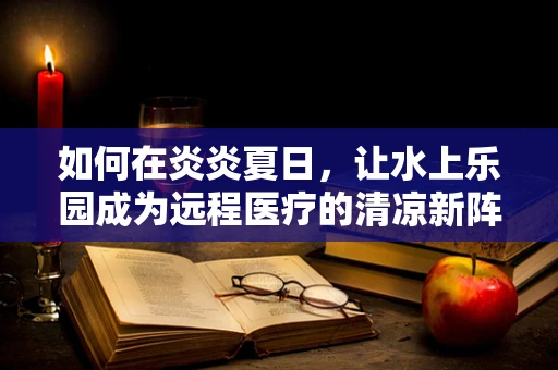 如何在炎炎夏日，让水上乐园成为远程医疗的清凉新阵地？