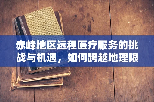 赤峰地区远程医疗服务的挑战与机遇，如何跨越地理限制，实现医疗资源均衡？