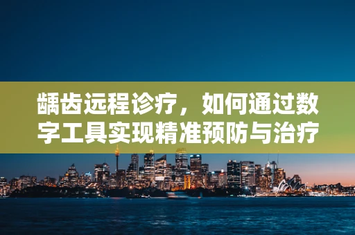 龋齿远程诊疗，如何通过数字工具实现精准预防与治疗？