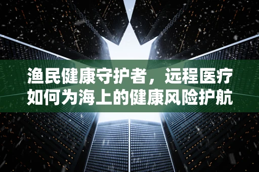 渔民健康守护者，远程医疗如何为海上的健康风险护航？