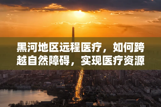 黑河地区远程医疗，如何跨越自然障碍，实现医疗资源均衡？