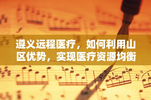 遵义远程医疗，如何利用山区优势，实现医疗资源均衡？