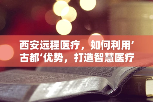 西安远程医疗，如何利用‘古都’优势，打造智慧医疗新篇章？