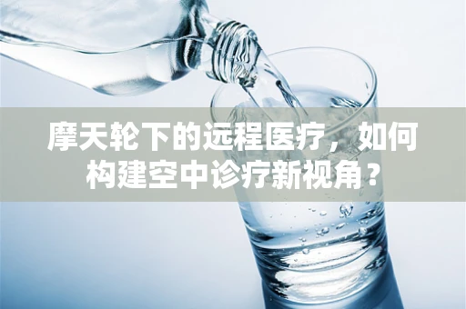 摩天轮下的远程医疗，如何构建空中诊疗新视角？