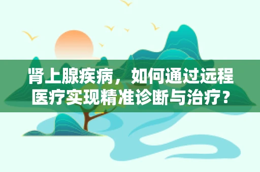 肾上腺疾病，如何通过远程医疗实现精准诊断与治疗？
