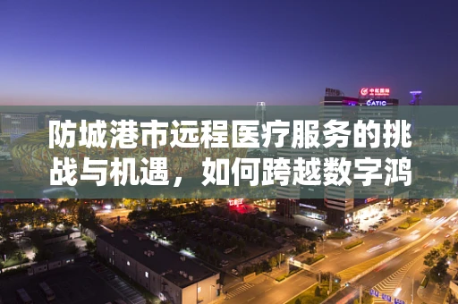 防城港市远程医疗服务的挑战与机遇，如何跨越数字鸿沟？