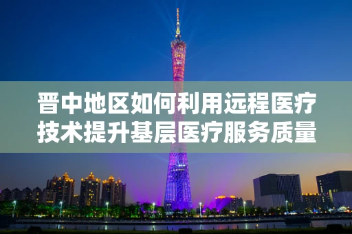 晋中地区如何利用远程医疗技术提升基层医疗服务质量？