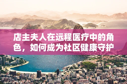 店主夫人在远程医疗中的角色，如何成为社区健康守护者？