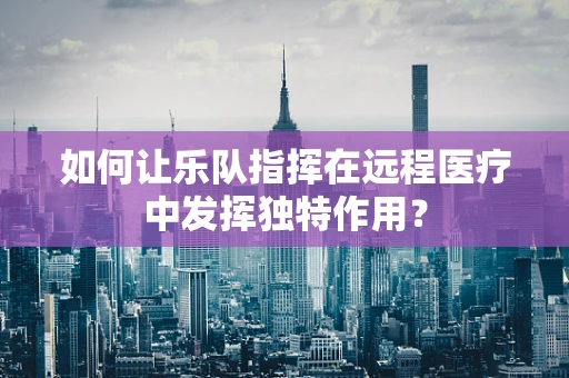 如何让乐队指挥在远程医疗中发挥独特作用？