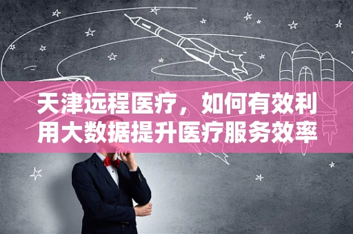 天津远程医疗，如何有效利用大数据提升医疗服务效率？