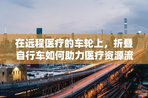 在远程医疗的车轮上，折叠自行车如何助力医疗资源流动？
