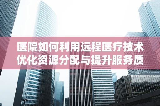 医院如何利用远程医疗技术优化资源分配与提升服务质量？
