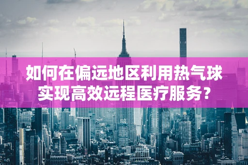 如何在偏远地区利用热气球实现高效远程医疗服务？