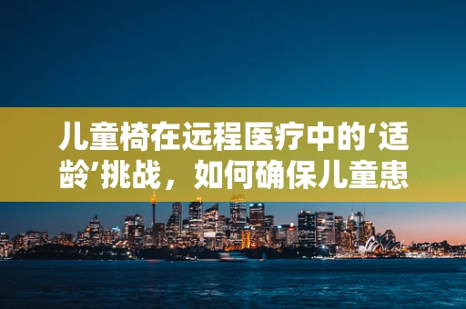 儿童椅在远程医疗中的‘适龄’挑战，如何确保儿童患者的舒适与安全？