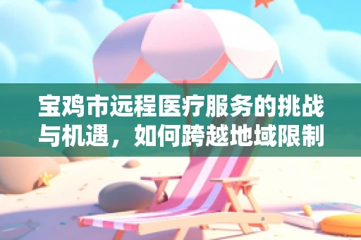 宝鸡市远程医疗服务的挑战与机遇，如何跨越地域限制，实现医疗资源均衡？