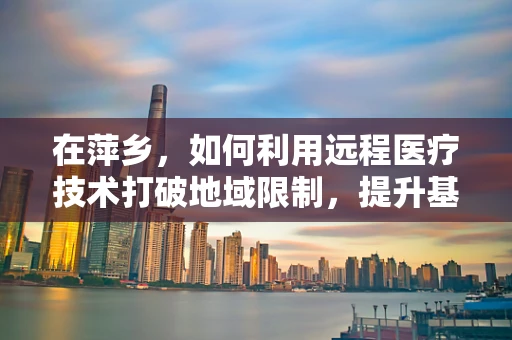 在萍乡，如何利用远程医疗技术打破地域限制，提升基层医疗服务？