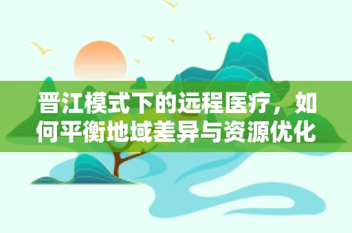 晋江模式下的远程医疗，如何平衡地域差异与资源优化？