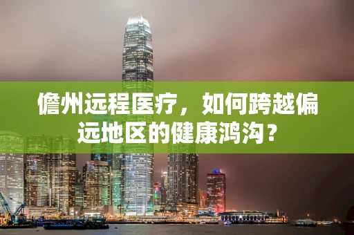 儋州远程医疗，如何跨越偏远地区的健康鸿沟？