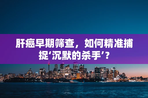 肝癌早期筛查，如何精准捕捉‘沉默的杀手’？